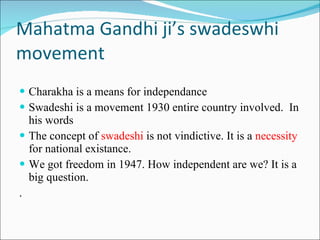 Mahatma Gandhi ji’s swadeswhi movement Charakha is a means for independance  Swadeshi is a movement 1930 entire country involved.  In his words The concept of  swadeshi  is not vindictive. It is a  necessity  for national existance. We got freedom in 1947. How independent are we? It is a big question. . 