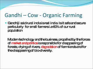 Gandhi – Cow - Organic Farming  Gandhiji said rural india is real india. Is it safe and secure particularly  for small farmers i.e 60% of our rural population Modern technology and the business, propelled by the forces of  market and politics  is responsible for disappearing of forests, drying of rivers,  degradation  of farm lands and for the disappearing of bio-diversity. 