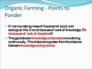 Organic Farming - Points to Ponder  If man is making mess of his personal social and ecological life, it is not because of want of knowledge, “  It is because of  lack of discipline ” The gap between  knowledge and practice  is widening continuously. This distance is greater than the distance between  knowledge and ignorance 