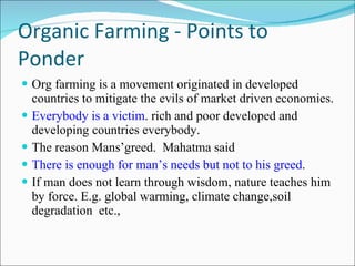 Organic Farming - Points to Ponder Org farming is a movement originated in developed countries to mitigate the evils of market driven economies. Everybody is a victim . rich and poor developed and developing countries everybody. The reason Mans’greed.  Mahatma said There is enough for man’s needs but not to his greed . If man does not learn through wisdom, nature teaches him by force. E.g. global warming, climate change,soil degradation  etc.,  