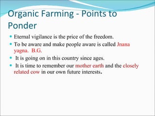 Organic Farming - Points to Ponder Eternal vigilance is the price of the freedom. To be aware and make people aware is called  Jnana yagna.  B.G. It is going on in this country since ages.  It is time to remember our  mother earth  and the  closely related cow  in our own future interests .  