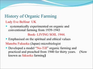 History of Organic Farming Lady Eve Belfour  UK systematically experimented on organic and conventional farming from 1939-1943 Book- LIVING SOIL 1944. Emphasised on the spiritual and ethical values Manobu Fukuoka  (Japan) microbiologist  Developed a model “ No-Till ” organic farming and practiced and preached from 1940 for thirty years.  (Now known as  fukuoka  farming ) 