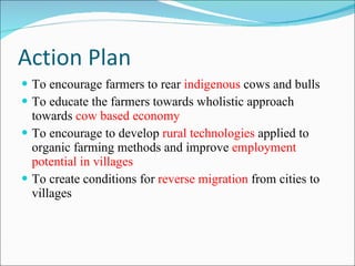 Action Plan To encourage farmers to rear  indigenous  cows and bulls To educate the farmers towards wholistic approach towards  cow based economy To encourage to develop  rural technologies  applied to organic farming methods and improve  employment potential in villages  To create conditions for  reverse migration  from cities to villages 