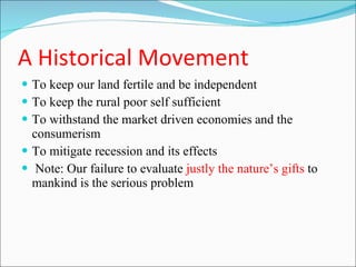 A Historical Movement To keep our land fertile and be independent To keep the rural poor self sufficient To withstand the market driven economies and the consumerism To mitigate recession and its effects Note: Our failure to evaluate  justly the nature’s gifts  to mankind is the serious problem   