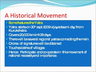 A Historical Movement Some features the Yatra Yatra  starts on 30 th  sept 2009 vijayadasami day from Kurukshetra. Covers 20,000 km in108 days There will be several regional yatras connecting the main Crores  of signatures will be obtained Touches lakhs of villages Hence:  Participate  and co operate in  this movement of national necessityand  importance. 