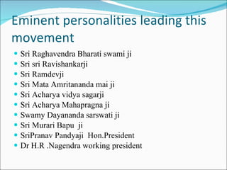 Eminent personalities leading this movement Sri Raghavendra Bharati swami ji Sri sri Ravishankarji Sri Ramdevji Sri Mata Amritananda mai ji Sri Acharya vidya sagarji Sri Acharya Mahapragna ji Swamy Dayananda sarswati ji Sri Murari Bapu  ji SriPranav Pandyaji  Hon.President Dr H.R .Nagendra working president 