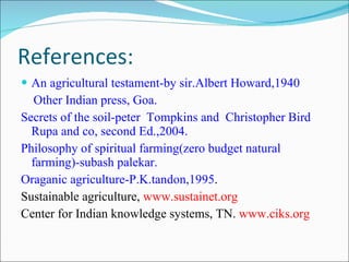References: An agricultural testament-by sir.Albert Howard,1940 Other Indian press, Goa. Secrets of the soil-peter  Tompkins and  Christopher Bird  Rupa and co, second Ed.,2004. Philosophy of spiritual farming(zero budget natural farming)-subash palekar. Oraganic agriculture-P.K.tandon,1995 . Sustainable agriculture,  www.sustainet.org Center for Indian knowledge systems, TN.  www.ciks.org 