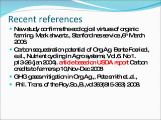 Recent references  New study confirms the ecological virtues of organic farming. Mark shwartz., Stanford nes service.,6 th  March 2006. Carbon sequestration potential of Org.Ag. Bente Foeried., e.al., Nutrient cycling in Agro systems, Vol.6. No 1. p13-26 (jan 2004).  article based on USDA report  Carbon credits to farmers p 10,Nov-Dec 2008 GHG gases mitigation in Org.Ag.,, Pete smith et..al., Phil. Trans. of the Roy.So.,B.,vol363(815-363) 2008. 