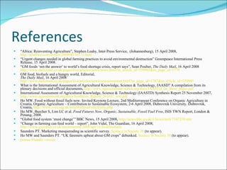 References “ Africa: Reinventing Agriculture”, Stephen Leahy, Inter Press Service,  (Johannesburg), 15 April 2008,  http://allafrica.com/stories/200804150171.html   “ Urgent changes needed in global farming practices to avoid environmental destruction” Greenpeace International Press Release, 15 April 2008.  “ GM foods ‘not the answer’ to world’s food shortage crisis, report says”, Sean Poulter,  The Daily Mail , 16 April 2008  http://www.dailymail.co.uk/pages/live/articles/news/news.html?in_article_id =559965&in_page_id=1770   GM food, biofuels and a hungry world, Editorial,  The Daily Mail , 16 April 2008 http://www.dailymail.co.uk/pages/live/articles/news/newscomment.html?in_page_id =1787&in_article_id=559945   What is the International Assessment of Agricultural Knowledge, Science & Technology, IAASD? A compilation from its plenary decisions and official documents,  http://www.agassessment-watch.org/docs/IAASTD_on_three_pages.pdf   International Assessment of Agricultural Knowledge, Science & Technology (IAASTD) Synthesis Report 25 November 2007,  http://www.agassessment.org/docs/Synthesis_Report_261107_text.pdf   Ho MW. Food without fossil fuels now. Invited Keynote Lecture, 2nd Mediterranean Conference on Organic Agriculture in Croatia, Organic Agriculture – Contribution to Sustainable Ecosystem, 2-6 April 2008, Dubrovnik University. Dubrovnik, Croatia,  http://www.i-sis.org.uk/foodWithoutFossilFuels.php   Ho MW, Burcher S, Lim LC et al.  Food Futures Now, Organic, Sustainable, Fossil Fuel Free , ISIS TWN Report, London & Penang, 2008.  “ Global food system ‘must change’” BBC News, 15 April 2008,  http://news.bbc.co.uk/1/hi/sci/tech/7347239.stm   “ Change in farming can feed world – report”, John Vidal, The Guardian, 16 April 2008,  http://www.guardian.co.uk/environment/2008/apr/16/food.biofuels   Saunders PT. Marketing masquerading as scientific survey.  Science in Society 38  (to appear).  Ho MW and Saunders PT. “UK faremers upbeat about GM crops” debunked.  Science in Society 38  (to appear).  printer friendly version 