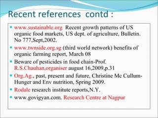 Recent references  contd : www.sustainable.org  Recent growth patterns of US organic food markets, US dept. of agriculture, Bulletin. No 777,Sept,2002. www.twnside.org.sg  (third world network) benefits of organic farming report, March 08 Beware of pesticides in food chain-Prof.  R.S.Chauhan,organiser  august 16,2009,p.31 Org.Ag. , past, present and future, Christine Mc Cullum-Hunger and Env nutrition, Spring 2009. Rodale  research institute reports,N.Y. www.govigyan.com.  Research Centre at Nagpur 