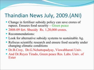 Thaindian News July, 2009.(ANI) Change in fertiliser subsidy policy can save crores of rupees. Ensures food security –  Green peace 2008-09 fert. Sbusidy  Rs. 1,20,000 crores . Recommendations: Look for alternative subsidy systems to sustainable Ag. Refocus scientific research and ensure food security under changing climatic conditions Dr.B.Croy,  Dr.G.Nchattopadyay, Viswabharati Univ. And Dr.Reyes Tirado, Green peace Res. Labs. Univ. of Exter 