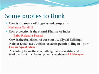 Some quotes to think Cow is the source of progress and prosperity. Mahatma Gandhiji  Cow protection is the eternal Dharma of India Babu Rajendra Prasad Cow is the foundation of our country. Giyani Zailsingh Neither Koran nor Arabian  customs permit killing of  cow – Hakim Ajmal Khan According to me there is nothing more scientific and intelligent act than banning cow slaughter— J.P.Narayan 