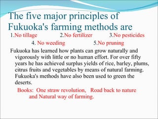The five major principles of Fukuoka's farming methods are 1. No tillage  2. No fertilizer  3. No pesticides  4.  No weeding  5. No pruning  Fukuoka has learned how plants can grow naturally and vigorously with little or no human effort. For over fifty years he has achieved surplus yields of rice, barley, plums, citrus fruits and vegetables by means of natural farming. Fukuoka's methods have also been used to green the deserts. Books:  One straw revolution,  Road back to nature  and Natural way of farming. 