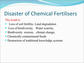 Disaster of Chemical Fertilisers The result is Loss of soil fertility- Land degradation Loss of biodiversity,  Water scarcity, Biodiversity  erosion,  climate change, Chemically contaminated foods Destruction of traditional knowledge systems 