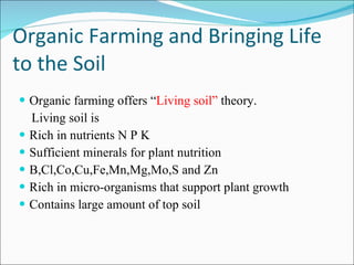 Organic Farming and Bringing Life to the Soil Organic farming offers “ Living soil”  theory. Living soil is  Rich in nutrients N P K  Sufficient minerals for plant nutrition B,Cl,Co,Cu,Fe,Mn,Mg,Mo,S and Zn Rich in micro-organisms that support plant growth Contains large amount of top soil 