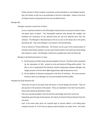 Carbon present in these inorganic compounds cannot participate in any biological activity.
               Also, the Carbon as SOC has to be preferably in the form of Bio-Mass. Carbon in the form
               of simple chemical compounds like Urea are not effective here.

Nitrogen (N)

       - Nitrogen is present in two forms in Plants.

               1) As an important element in the Chlorophyll molecule which are present mostly in leaves
               and green parts of plants.      This Chlorophyll molecule only absorbs the sunlight and
               facilitates the conversion of CO 2 (derived from) Air and H 2 O (derived from soil) into
               cellulose. This Nitrogen is liberated back to the air as soon as the leaves die or the plants
               themselves die. That is this Nitrogen is not present in the dry Bio-Mass.

               2) As an element in Protein Molecules. This Protein can be a part of the useful product of
               the plants (like Cereals, Seeds) or can be a part of plant which is not useful to human beings
               (like nodules in roots). This Nitrogen is fixed and is available even after the Plants die.

       - Nitrogen is derived by the plants in 2 ways.

               1) By the presence of Nitric Acid naturally available in the soil. This Nitric Acid is produced
                   by the absorption of NO 2 present in air by soil moisture (Tilling will be useful). This
                   NO 2 in turn is produced by the Chemical reaction taking place between Nitrogen and
                   Oxygen present in the Air when lightning generates high temperatures in Air.
               2) By the addition of Chemical compounds in the form of Fertilizers. The most common
                   fertilizers which carry Nitrogen are Urea and Complex Fertilizers (NPK).

Phosphorous (P) & Potassium (K)

          -    These two are part of any plant stem like bones in human beings and animals. They are
               also present in the products of the plants. These are absorbed in ionic form by the plants.
               Hence they need to be dissolved in water.
          -    P & K are naturally available in the soil and their percentage varies from soil to soil.
          -    Depending upon the type of plant grown, the extent of removal of these elements from the
               soil varies.
          -    Even if the entire plant parts are recycled back as manure (which is not taking place
               anyway), the part of P & K that are going as plant products, (as seeds, fruits, etc) which
 