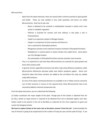 Micronutrients:

            -   Apart from the above elements, there are several other nutrients essential to plant growth
                and health.        These are only needed in very small quantities and hence are called
                Micronutrients. Each has its own role.
                    -    Boron is believed to be involved in carbohydrate transport in plants and it also
                         assists in metabolic regulation.
                    -    Chlorine is essential for osmosis and ionic balance; it also plays a role in
                         Photosynthesis.
                    -    Cobalt is an important catalyst in Nitrogen fixation.
                    -    Copper is a component of some enzymes and Vitamin A.
                    -    Iron is essential for Chlorophyll synthesis.
                    -    Manganese activates some important enzymes involved in Chlorophyll formation.
                    -    Molybdenum is used by plants to reduce nitrates into usable forms. Some plants
                         use it for Nitrogen fixation.
                    -    Zinc participates in Chlorophyll formation and also activates many enzymes.
            -   Thus, it is important to note that these Micronutrients are essential for plant growth and
                hence their product yield.
            -   In general, farmers apply Micronutrients only when crops show deficiency symptoms, while
                Micronutrient deficiencies decrease yields even before symptoms appear. Hence care
                should be taken that these nutrients are added to the soil before the crops are seeded
                unlike NPK Fertilizers.
            -   As none of the above mentioned elements are available in Air or Water and we cannot be
                sure of their presence in manure to the required level, these Micronutrients have to be
                necessarily added as chemical compounds only.

From the above discussions, we can understand the following:

a) Carbon constitutes the major weight of the plant. Though part of the Carbon is obtained from Air
(as CO 2 ), almost an equal amount is required to be obtained from soil as dissolved organic acid. Also,
Carbon needs to be present in the soil as Bio-Mass as substrate for the micro organisms to grow and
sustain the biological activity.
We have to replace Carbon at the same rate as the plants remove it from the soil. Understandably the
rate of removal is going to be proportional to the number of Crops per year and the yield of Crops. If, we
 