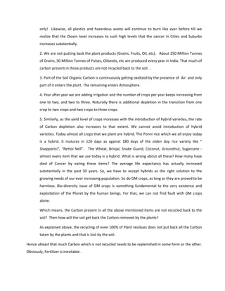 only! Likewise, all plastics and hazardous waste will continue to burn like ever before till we
        realize that the Dioxin level increases to such high levels that the cancer in Cities and Suburbs
        increases substantially.

        2. We are not putting back the plant products (Grains, Fruits, Oil, etc). About 250 Million Tonnes
        of Grains, 50 Million Tonnes of Pulses, Oilseeds, etc are produced every year in India. That much of
        carbon present in these products are not recycled back to the soil. .

        3. Part of the Soil Organic Carbon is continuously getting oxidized by the presence of Air and only
        part of it enters the plant. The remaining enters Atmosphere.

        4. Year after year we are adding irrigation and the number of crops per year keeps increasing from
        one to two, and two to three. Naturally there is additional depletion in the transition from one
        crop to two crops and two crops to three crops.

        5. Similarly, as the yield level of crops increases with the introduction of hybrid varieties, the rate
        of Carbon depletion also increases to that extent. We cannot avoid introduction of hybrid
        varieties. Today almost all crops that we plant are hybrid. The Ponni rice which we all enjoy today
        is a hybrid. It matures in 120 days as against 180 days of the olden day rice variety like “
        Sivapparisi”, “Nettai Nell”. The Wheat, Brinjal, Snake Guard, Coconut, Groundnut, Sugarcane -
        almost every item that we use today is a hybrid. What is wrong about all these? How many have
        died of Cancer by eating these items? The average life expectancy has actually increased
        substantially in the past 50 years. So, we have to accept hybrids as the right solution to the
        growing needs of our ever increasing population. So do GM crops, as long as they are proved to be
        harmless. Bio-diversity issue of GM crops is something fundamental to the very existence and
        exploitation of the Planet by the human beings. For that, we can not find fault with GM crops
        alone.

        Which means, the Carbon present in all the above mentioned items are not recycled back to the
        soil? Then how will the soil get back the Carbon removed by the plants?

        As explained above, the recycling of even 100% of Plant residues does not put back all the Carbon
        taken by the plants and that is lost by the soil.

Hence atleast that much Carbon which is not recycled needs to be replenished in some form or the other.
Obviously, Fertilizer is inevitable.
 