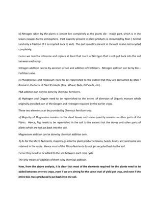 b) Nitrogen taken by the plants is almost lost completely as the plants die - major part, which is in the
leaves escapes to the atmosphere. Part quantity present in plant products is consumed by Man / Animal
(and only a fraction of it is recycled back to soil). The part quantity present in the root is also not recycled
completely.

Hence we need to intervene and replace at least that much of Nitrogen that is not put back into the soil
between each crop.

Nitrogen addition can be by aeration of soil and addition of Fertilizers. Nitrogen addition can be by Bio –
Fertilizers also.

c) Phosphorous and Potassium need to be replenished to the extent that they are consumed by Man /
Animal in the form of Plant Products (Rice, Wheat, Nuts, Oil Seeds, etc).

P&K addition can only be done by Chemical Fertilizers.

d) Hydrogen and Oxygen need to be replenished to the extent of diversion of Organic manure which
originally provided part of the Oxygen and Hydrogen required by the earlier crops.

These two elements can be provided by Chemical Fertilizer only.

e) Majority of Magnesium remains in the dead leaves and some quantity remains in other parts of the
Plants. Hence, Mg needs to be replenished in the soil to the extent that the leaves and other parts of
plants which are not put back into the soil.

Magnesium addition can be done by chemical addition only.

f) As for the Micro Nutrients, majority go into the plant products (Grains, Seeds, Fruits, etc) and some are
retained in the roots. Hence most of the Micro Nutrients do not get recycled back to the soil.

Hence they need to be added to the soil between each crop cycle.

The only means of addition of them is by chemical addition.

Now, from the above analysis, it is clear that most of the elements required for the plants need to be
added between any two crops, even if we are aiming for the same level of yield per crop, and even if the
entire bio-mass produced is put back into the soil.
 
