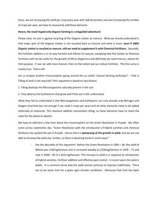 Since, we are increasing the yield per crop every year with hybrid varieties and also increasing the number
of crops per year, we have to necessarily add these elements.

Hence, the much hyped only Organic farming is a misguided adventure!

Please note, no one is against recycling of the Organic matter as manure. What we should understand is
that major part of the Organic matter is not recycled back as manure and what is more, even if 100%
Organic matter is recycled as manure, still we need to supplement it with Chemical Fertilizers. Secondly,
the Fertilizer addition is in no way harmful and inferior to manure, excepting that the Carbon as Chemical
Fertilizers will not be useful for the growth of Micro Organisms and definitely we need manure, atleast for
that purpose. If, we can add more manure, then to that extent we can reduce Fertilizer. The Vice versa is
mostly true. That is all!

Let us analyze another misconception going around the so called “natural farming technique” – That is
Tilling of land is not required! Their argument is based on two factors:

1. Tilling destroys the Microorganisms naturally present in the soil.

2. They destroy the Earthworms that grow well if the soil is left undisturbed.

What they fail to understand is that Microorganisms and Earthworm can only provide only Nitrogen and
Oxygen (and that too not enough if we need 3 crops per year) and all other elements need to be added
externally as chemicals. This chemical addition necessitates tilling, as these elements have to reach the
roots for the plants to absorb.

We have to add here a few lines about the misconception on the Green Revolution in Punjab. We often
come across statements like, “Green Revolution with the introduction of Hybrid varieties and chemical
fertilizers has spoiled the soil in Punjab. Hence there is plataeuing of the growth in yield, and we are not
able to increase the yield any further, or there is declining trend in some cases.”

           -    See the absurdity of this argument! Before the Green Revolution in 1965 – 66, the yield of
                Wheat was 1104 kg/hectare and it increased steadily to 2238 kg/hectare in 1970 – 71 and
                now in 2004 – 05 it is 4221 kg/hectare. This increase in yield is in response to introduction
                of Hybrid varieties, Fertilizer addition and effective pest control. In recent years the yield is
                stable. It is common sense that the yield cannot continue to improve indefinitely. There
                has to be some limit for a given agro climatic conditions. Obviously that limit has been
 