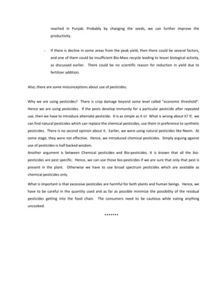 reached in Punjab. Probably by changing the seeds, we can further improve the
              productivity.


          -   If there is decline in some areas from the peak yield, then there could be several factors,
              and one of them could be insufficient Bio-Mass recycle leading to lesser biological activity,
              as discussed earlier. There could be no scientific reason for reduction in yield due to
              fertilizer addition.


Also, there are some misconceptions about use of pesticides.


Why we are using pesticides? There is crop damage beyond some level called “economic threshold”.
Hence we are using pesticides. If the pests develop immunity for a particular pesticide after repeated
use, then we have to introduce alternate pesticide. It is as simple as it is! What is wrong about it? If, we
can find natural pesticides which can replace the chemical pesticides, use them in preference to synthetic
pesticides. There is no second opinion about it. Earlier, we were using natural pesticides like Neem. At
some stage, they were not effective. Hence, we introduced chemical pesticides. Simply arguing against
use of pesticides is half backed wisdom.
Another argument is between Chemical pesticides and Bio-pesticides. It is known that all the bio-
pesticides are pest specific. Hence, we can use those bio-pesticides if we are sure that only that pest is
present in the plant. Otherwise we have to use broad spectrum pesticides which are available as
chemical pesticides only.

What is important is that excessive pesticides are harmful for both plants and human beings. Hence, we
have to be careful in the quantity used and as far as possible minimize the possibility of the residual
pesticides getting into the food chain. The consumers need to be cautious while eating anything
uncooked.

                                                *******
 