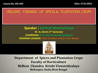 Seminar - I Date: 17.01.2014Course No. SPC 649
Speaker : Sarthak Bhattacharya
M. Sc.(Hort) 3rd Semester
CHAIRMAN: Prof. Apurba Bandyopadhyay
SEMINAR LEADERS: Prof. J.K.Hore and Dr. D.K. Ghosh
Department of Spices and Plantation Crops
Faculty of Horticulture
Bidhan Chandra Krishi Viswavidyalaya
Mohanpur, Nadia,West Bengal
ORGANIC FARMING OF SPICEs & PLANTATION CROPS
 