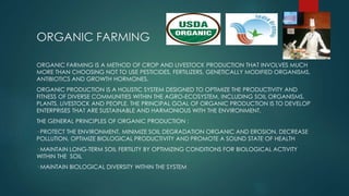 ORGANIC FARMING
ORGANIC FARMING IS A METHOD OF CROP AND LIVESTOCK PRODUCTION THAT INVOLVES MUCH
MORE THAN CHOOSING NOT TO USE PESTICIDES, FERTILIZERS, GENETICALLY MODIFIED ORGANISMS,
ANTIBIOTICS AND GROWTH HORMONES.
ORGANIC PRODUCTION IS A HOLISTIC SYSTEM DESIGNED TO OPTIMIZE THE PRODUCTIVITY AND
FITNESS OF DIVERSE COMMUNITIES WITHIN THE AGRO-ECOSYSTEM, INCLUDING SOIL ORGANISMS,
PLANTS, LIVESTOCK AND PEOPLE. THE PRINCIPAL GOAL OF ORGANIC PRODUCTION IS TO DEVELOP
ENTERPRISES THAT ARE SUSTAINABLE AND HARMONIOUS WITH THE ENVIRONMENT.
THE GENERAL PRINCIPLES OF ORGANIC PRODUCTION :
· PROTECT THE ENVIRONMENT, MINIMIZE SOIL DEGRADATION ORGANIC AND EROSION, DECREASE
POLLUTION, OPTIMIZE BIOLOGICAL PRODUCTIVITY AND PROMOTE A SOUND STATE OF HEALTH
· MAINTAIN LONG-TERM SOIL FERTILITY BY OPTIMIZING CONDITIONS FOR BIOLOGICAL ACTIVITY
WITHIN THE SOIL
· MAINTAIN BIOLOGICAL DIVERSITY WITHIN THE SYSTEM
 