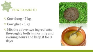 HOW TO MAKE IT?
♡ Cow dung - 7 kg
♡ Cow ghee - 1 kg
♡ Mix the above two ingredients
thoroughly both in morning and
evening hours and keep it for 3
days
 