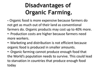 Disadvantages of
Organic Farming.
•· Organic food is more expensive because farmers do
not get as much out of their land as conventional
farmers do. Organic products may cost up to 40% more.
•· Production costs are higher because farmers need
more workers.
•· Marketing and distribution is not efficient because
organic food is produced in smaller amounts.
•· Organic farming cannot produce enough food that
the World’s population needs to survive. This could lead
to starvation in countries that produce enough food
today
 