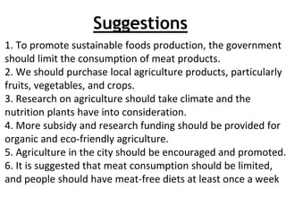 Suggestions
1. To promote sustainable foods production, the government
should limit the consumption of meat products.
2. We should purchase local agriculture products, particularly
fruits, vegetables, and crops.
3. Research on agriculture should take climate and the
nutrition plants have into consideration.
4. More subsidy and research funding should be provided for
organic and eco-friendly agriculture.
5. Agriculture in the city should be encouraged and promoted.
6. It is suggested that meat consumption should be limited,
and people should have meat-free diets at least once a week
 