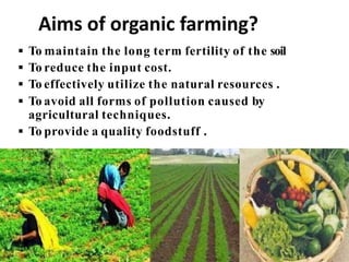  To maintain the long term fertility of the soil
 To reduce the input cost.
 To effectively utilize the natural resources .
 To avoid all forms of pollution caused by
agricultural techniques.
 To provide a quality foodstuff .
Aims of organic farming?
 