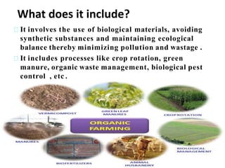 It involves the use of biological materials, avoiding
synthetic substances and maintaining ecological
balance thereby minimizing pollution and wastage .
It includes processes like crop rotation, green
manure, organic waste management, biological pest
control , etc .
What does it include?
 