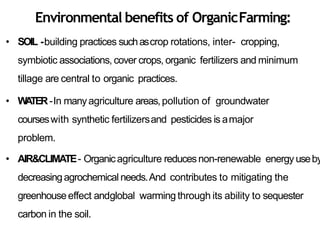 Environmental benefits of OrganicFarming:
• SOIL -building practices suchascrop rotations, inter- cropping,
symbiotic associations, cover crops, organic fertilizers and minimum
tillage are central to organic practices.
• WATER-In manyagriculture areas,pollution of groundwater
courseswith synthetic fertilizersand pesticides is amajor
problem.
• AIR&CLIMATE- Organicagriculture reducesnon-renewable energy useby
decreasingagrochemical needs.And contributes to mitigating the
greenhouseeffect andglobal warming through its ability to sequester
carbon in the soil.
 
