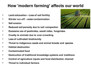 How 'modern farming' affects our world
• Land exhaustion – Loss of soil fertility
• Nitrate run-off – watercontamination
• Soil erosion
• Reduced soil porosity due to soil compaction
• Excessive use of pesticides, weedi cides, fungicides
• Cruelty to animals due to over-crowding
• Loss of cultivated biodiversity
• Threat to indigenous seeds and animal breeds and species
• Habitat destruction
• Contaminated food
• Destruction of traditional knowledge systems and traditions
• Control of agriculture inputs and food distribution channel
• Threat to individual farmers
 