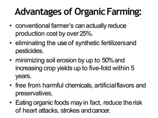 Advantages of OrganicFarming:
• conventional farmer’s canactuallyreduce
production cost by over25%.
• eliminating the useof synthetic fertilizersand
pesticides.
• minimizing soil erosion by up to 50%and
increasing crop yields up to five-fold within 5
years.
• free from harmful chemicals, artificialflavors and
preservatives.
• Eating organic foods may in fact, reduce therisk
of heart attacks, strokes andcancer.
 