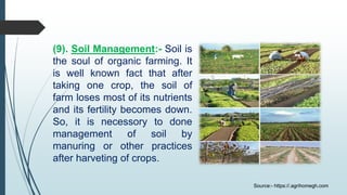 (9). Soil Management:- Soil is
the soul of organic farming. It
is well known fact that after
taking one crop, the soil of
farm loses most of its nutrients
and its fertility becomes down.
So, it is necessory to done
management of soil by
manuring or other practices
after harveting of crops.
Source:- https://.agrihomegh.com
 