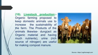 (10). Livestock production:-
Organic farming proposed to
keep domestic animals use to
increase the sustainability of
the farm. The Products of the
animals likewise- dung(act as
Organic material and having
much nutrients), urine (rich
source of nitrogen) are useful
for making compost manure.
Source:- https://.agrihomegh.com
 