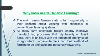 Why India needs Organic Farming?
 The main reason farmers state to farm organically is
their concern about working with chemicals in
conventional farming systems.
 As many farm chemicals require energy intensive
manufacturing processes that rely heavily on fossil
fuels, there is an issue with the amount of energy used
in agriculture , organic farmers find their method of
farming to be profitable and personally rewarding.
Source:- upsciasexams.com
 