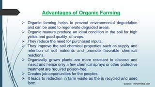 Advantages of Organic Farming
 Organic farming helps to prevent environmental degradation
and can be used to regenerate degraded areas.
 Organic manure produce an ideal condition in the soil for high
yields and good quality of crops.
 They reduce the need for purchased inputs.
 They improve the soil chemical properties such as supply and
retention of soil nutrients and promote favorable chemical
reactions.
 Organically grown plants are more resistant to disease and
insect and hence only a few chemical sprays or other protective
treatment are required poison-free.
 Creates job opportunities for the peoples.
 It leads to reduction in farm waste as the is recycled and used
form. Source:- myfarmblog.com
 