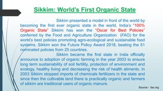 Sikkim: World’s First Organic State
Sikkim presented a model in front of the world by
becoming the first ever organic state in the world. India’s “100%
Organic State” Sikkim has won the “Oscar for Best Policies”
conferred by the Food and Agriculture Organization (FAO) for the
world’s best policies promoting agro-ecological and sustainable food
systems. Sikkim won the Future Policy Award 2018, beating the 51
nominated policies from 25 countries.
Sikkim became the first state in India officially
announce to adoption of organic farming in the year 2003 to ensure
long term sustainability of soil fertility, protection of environment and
ecology, healthy living and decreasing the risk of health aliments. In
2003 Sikkim stopped imports of chemicals fertilizers in the state and
since then the cultivable land there is practically organic and farmers
of sikkim are traditional users of organic manure.
Source:- fao.org
 