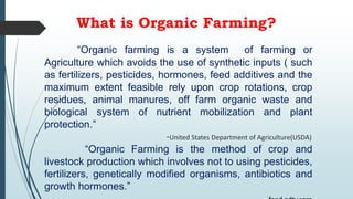 What is Organic Farming?
“Organic farming is a system of farming or
Agriculture which avoids the use of synthetic inputs ( such
as fertilizers, pesticides, hormones, feed additives and the
maximum extent feasible rely upon crop rotations, crop
residues, animal manures, off farm organic waste and
biological system of nutrient mobilization and plant
protection.”
-United States Department of Agriculture(USDA)
“Organic Farming is the method of crop and
livestock production which involves not to using pesticides,
fertilizers, genetically modified organisms, antibiotics and
growth hormones.”
 
