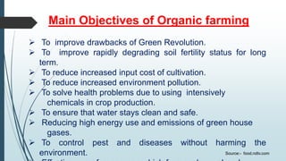 Main Objectives of Organic farming
 To improve drawbacks of Green Revolution.
 To improve rapidly degrading soil fertility status for long
term.
 To reduce increased input cost of cultivation.
 To reduce increased environment pollution.
 To solve health problems due to using intensively
chemicals in crop production.
 To ensure that water stays clean and safe.
 Reducing high energy use and emissions of green house
gases.
 To control pest and diseases without harming the
environment. Source:- food.ndtv.com
 