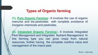 Types of Organic farming
(1). Pure Organic Farming:- It involves the use of organic
manures and bio-pesticides with complete avoidance of
inorganic chemicals and pesticides.
(2). Integrated Organic Farming:- It involves Integrated
Pest Management and Integrated Nutrient Management. In
this farming type you can grow crops from natural
resources, further having the complete nutritive value and
management of the insect pest.
Source:- myfarm.blog
 