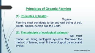 Principles of Organic Farming
(1). Principles of health:-
Organic
Farming must contribute to be and well being of soil,
plants, animal, human and the Earth.
(2). The principle of ecological balance:-
We must
model on living ecological systems. Moreover the
method of farming must fit the ecological balance and
cycles.
Source:- myfarmblog.com
 