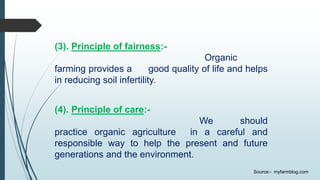 (3). Principle of fairness:-
Organic
farming provides a good quality of life and helps
in reducing soil infertility.
(4). Principle of care:-
We should
practice organic agriculture in a careful and
responsible way to help the present and future
generations and the environment.
Source:- myfarmblog.com
 