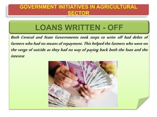 GOVERNMENT INITIATIVES IN AGRICULTURAL
SECTOR
Both Central and State Governments took steps to write off bad debts of
farmers who had no means of repayment. This helped the farmers who were on
the verge of suicide as they had no way of paying back both the loan and the
interest
LOANS WRITTEN - OFF
 
