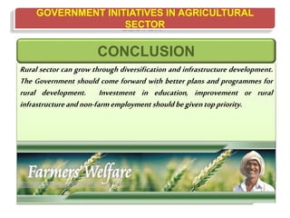 GOVERNMENT INITIATIVES IN AGRICULTURAL
SECTOR
Rural sector can grow through diversification and infrastructure development.
The Government should come forward with better plans and programmes for
rural development. Investment in education, improvement or rural
infrastructureandnon-farmemployment shouldbegiventoppriority.
CONCLUSION
 