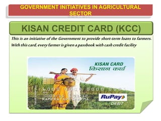 GOVERNMENT INITIATIVES IN AGRICULTURAL
SECTOR
This is an initiative of the Government to provide short-term loans to farmers.
Withthiscard,everyfarmerisgivenapassbook withcashcreditfacility
KISAN CREDIT CARD (KCC)
 