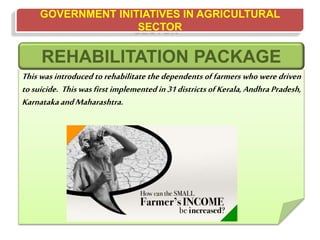 GOVERNMENT INITIATIVES IN AGRICULTURAL
SECTOR
This was introduced to rehabilitate the dependents of farmers who were driven
tosuicide. This was first implemented in 31 districts ofKerala, Andhra Pradesh,
KarnatakaandMaharashtra.
REHABILITATION PACKAGE
 