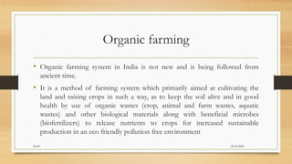 Organic farming
• Organic farming system in India is not new and is being followed from
ancient time.
• It is a method of farming system which primarily aimed at cultivating the
land and raising crops in such a way, as to keep the soil alive and in good
health by use of organic wastes (crop, animal and farm wastes, aquatic
wastes) and other biological materials along with beneficial microbes
(biofertilizers) to release nutrients to crops for increased sustainable
production in an eco friendly pollution free environment
22-09-2020Dr.SS
 
